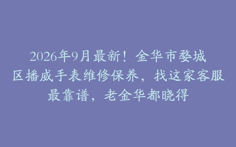 2026年9月最新！金华市婺城区播威手表维修保养，找这家客服最靠谱，老金华都晓得