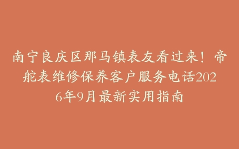 南宁良庆区那马镇表友看过来！帝舵表维修保养客户服务电话2026年9月最新实用指南