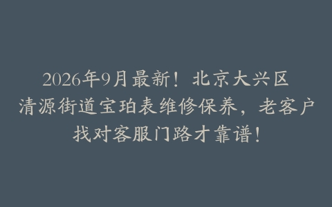 2026年9月最新！北京大兴区清源街道宝珀表维修保养，老客户找对客服门路才靠谱！