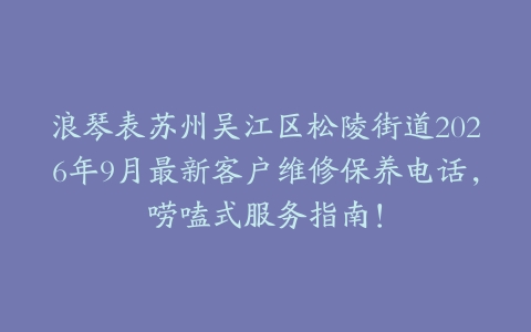 浪琴表苏州吴江区松陵街道2026年9月最新客户维修保养电话，唠嗑式服务指南！