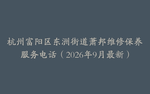 杭州富阳区东洲街道萧邦维修保养服务电话（2026年9月最新）