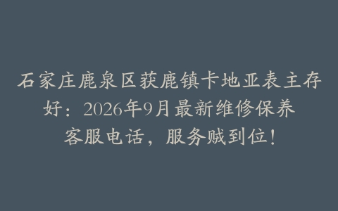 石家庄鹿泉区获鹿镇卡地亚表主存好:2026年9月最新维修保养客服电话,服务贼到位!