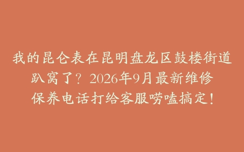 我的昆仑表在昆明盘龙区鼓楼街道趴窝了？2026年9月最新维修保养电话打给客服唠嗑搞定！