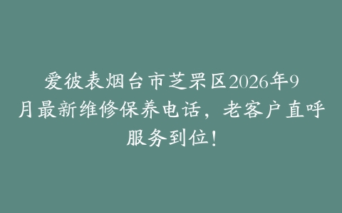 爱彼表烟台市芝罘区2026年9月最新维修保养电话，老客户直呼服务到位！
