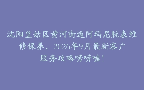 沈阳皇姑区黄河街道阿玛尼腕表维修保养，2026年9月最新客户服务攻略唠唠嗑！