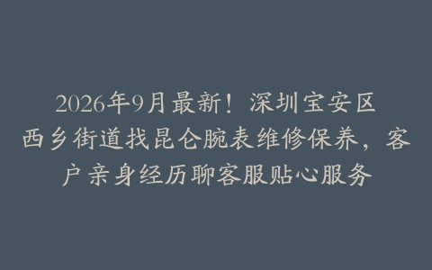 2026年9月最新！深圳宝安区西乡街道找昆仑腕表维修保养，客户亲身经历聊客服贴心服务
