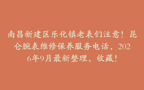 南昌新建区乐化镇老表们注意！昆仑腕表维修保养服务电话，2026年9月最新整理，收藏！