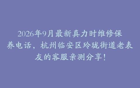 2026年9月最新真力时维修保养电话，杭州临安区玲珑街道老表友的客服亲测分享！