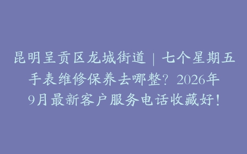 昆明呈贡区龙城街道｜七个星期五手表维修保养去哪整？2026年9月最新客户服务电话收藏好！