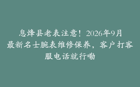 息烽县老表注意！2026年9月最新名士腕表维修保养，客户打客服电话就行嘞