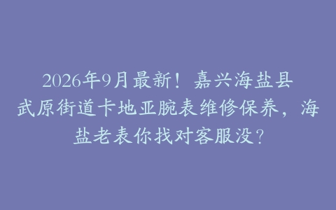 2026年9月最新！嘉兴海盐县武原街道卡地亚腕表维修保养，海盐老表你找对客服没？