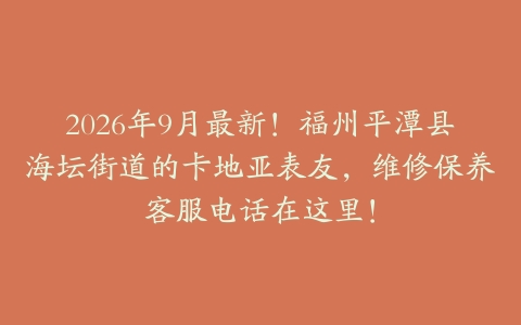 2026年9月最新！福州平潭县海坛街道的卡地亚表友，维修保养客服电话在这里！