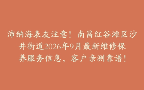沛纳海表友注意！南昌红谷滩区沙井街道2026年9月最新维修保养服务信息，客户亲测靠谱！