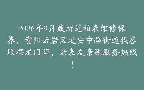 2026年9月最新芝柏表维修保养，贵阳云岩区延安中路街道找客服摆龙门阵，老表友亲测服务热线！