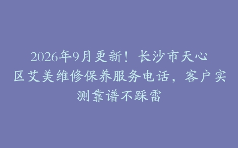 2026年9月更新！长沙市天心区艾美维修保养服务电话，客户实测靠谱不踩雷