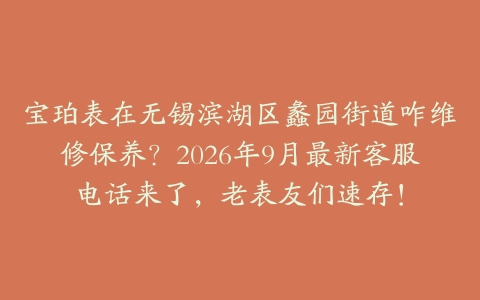 宝珀表在无锡滨湖区蠡园街道咋维修保养？2026年9月最新客服电话来了，老表友们速存！