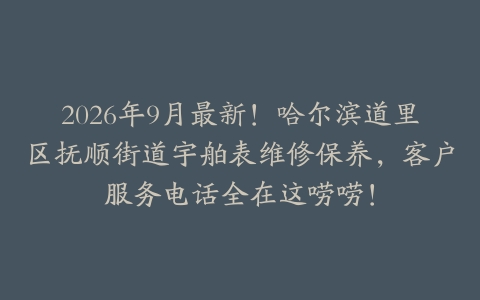 2026年9月最新！哈尔滨道里区抚顺街道宇舶表维修保养，客户服务电话全在这唠唠！