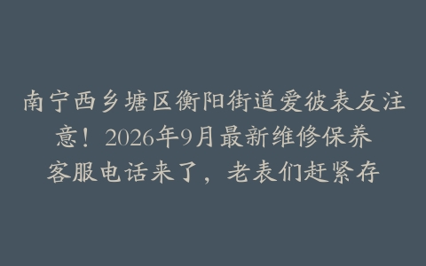 南宁西乡塘区衡阳街道爱彼表友注意！2026年9月最新维修保养客服电话来了，老表们赶紧存