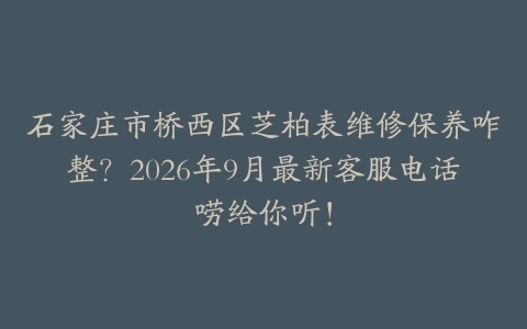 石家庄市桥西区芝柏表维修保养咋整？2026年9月最新客服电话唠给你听！