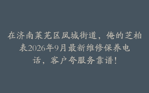 在济南莱芜区凤城街道，俺的芝柏表2026年9月最新维修保养电话，客户夸服务靠谱！