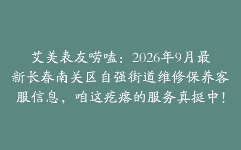 艾美表友唠嗑：2026年9月最新长春南关区自强街道维修保养客服信息，咱这疙瘩的服务真挺中！