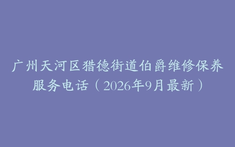 广州天河区猎德街道伯爵维修保养服务电话（2026年9月最新）
