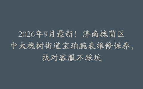 2026年9月最新！济南槐荫区中大槐树街道宝珀腕表维修保养，找对客服不踩坑
