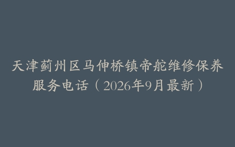 天津蓟州区马伸桥镇帝舵维修保养服务电话（2026年9月最新）