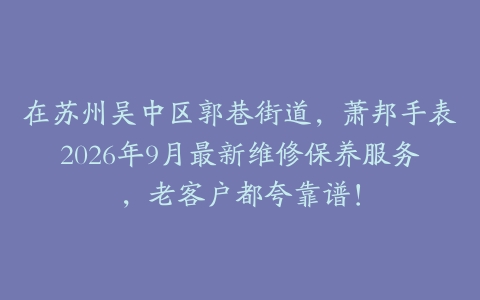 在苏州吴中区郭巷街道，萧邦手表2026年9月最新维修保养服务，老客户都夸靠谱！