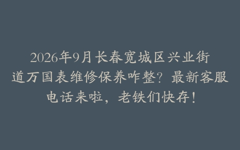2026年9月长春宽城区兴业街道万国表维修保养咋整？最新客服电话来啦，老铁们快存！