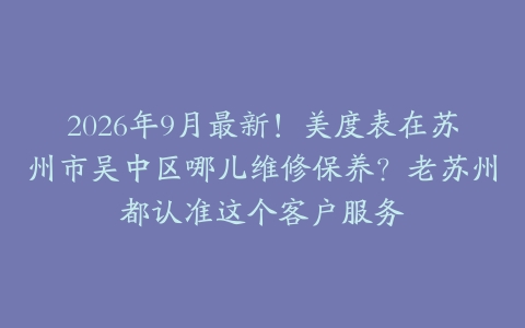 2026年9月最新！美度表在苏州市吴中区哪儿维修保养？老苏州都认准这个客户服务