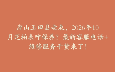 唐山玉田县老表，2026年10月芝柏表咋保养？最新客服电话+维修服务干货来了！