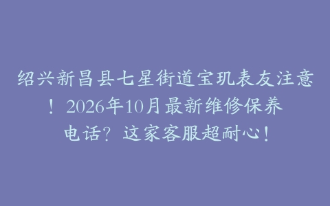 绍兴新昌县七星街道宝玑表友注意!2026年10月最新维修保养电话?这家客服超耐心!