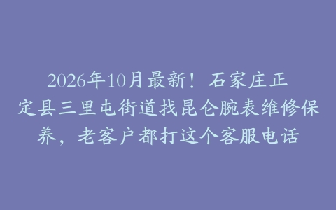 2026年10月最新！石家庄正定县三里屯街道找昆仑腕表维修保养，老客户都打这个客服电话