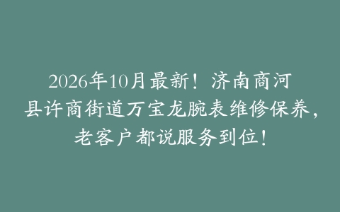2026年10月最新！济南商河县许商街道万宝龙腕表维修保养，老客户都说服务到位！