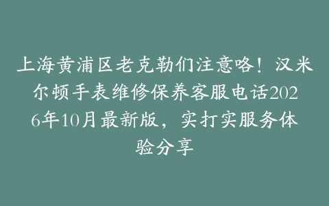 上海黄浦区老克勒们注意咯！汉米尔顿手表维修保养客服电话2026年10月最新版，实打实服务体验分享