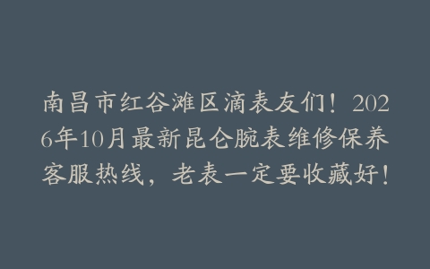 南昌市红谷滩区滴表友们！2026年10月最新昆仑腕表维修保养客服热线，老表一定要收藏好！