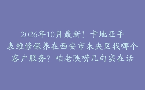2026年10月最新！卡地亚手表维修保养在西安市未央区找哪个客户服务？咱老陕唠几句实在话