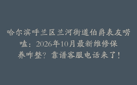 哈尔滨呼兰区兰河街道伯爵表友唠嗑：2026年10月最新维修保养咋整？靠谱客服电话来了！
