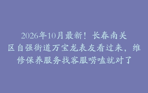 2026年10月最新！长春南关区自强街道万宝龙表友看过来，维修保养服务找客服唠嗑就对了