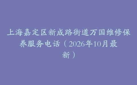 上海嘉定区新成路街道万国维修保养服务电话(2026年10月最新)