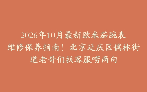 2026年10月最新欧米茄腕表维修保养指南!北京延庆区儒林街道老哥们找客服唠两句