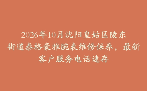 2026年10月沈阳皇姑区陵东街道泰格豪雅腕表维修保养,最新客户服务电话速存