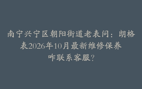 南宁兴宁区朝阳街道老表问:朗格表2026年10月最新维修保养咋联系客服?