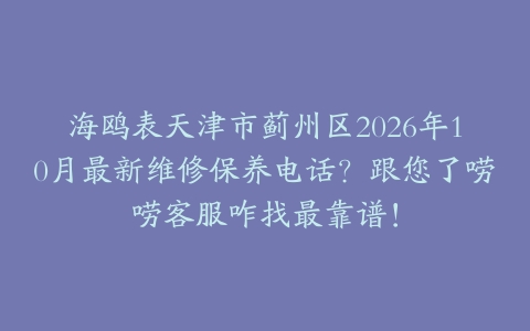 海鸥表天津市蓟州区2026年10月最新维修保养电话？跟您了唠唠客服咋找最靠谱！