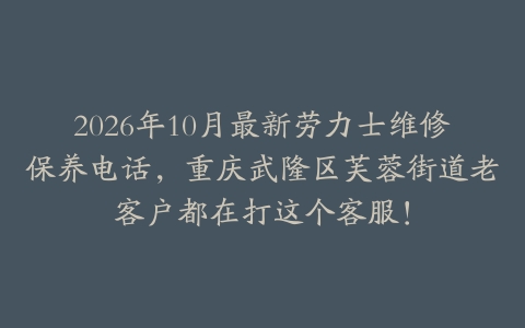 2026年10月最新劳力士维修保养电话，重庆武隆区芙蓉街道老客户都在打这个客服！