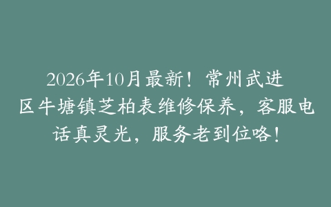 2026年10月最新！常州武进区牛塘镇芝柏表维修保养，客服电话真灵光，服务老到位咯！