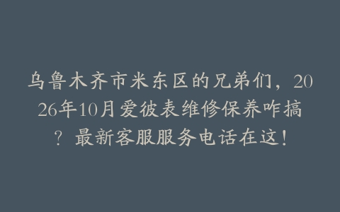乌鲁木齐市米东区的兄弟们，2026年10月爱彼表维修保养咋搞？最新客服服务电话在这！