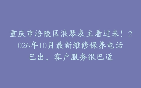重庆市涪陵区浪琴表主看过来！2026年10月最新维修保养电话已出，客户服务很巴适