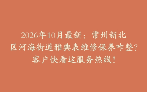 2026年10月最新：常州新北区河海街道雅典表维修保养咋整？客户快看这服务热线！